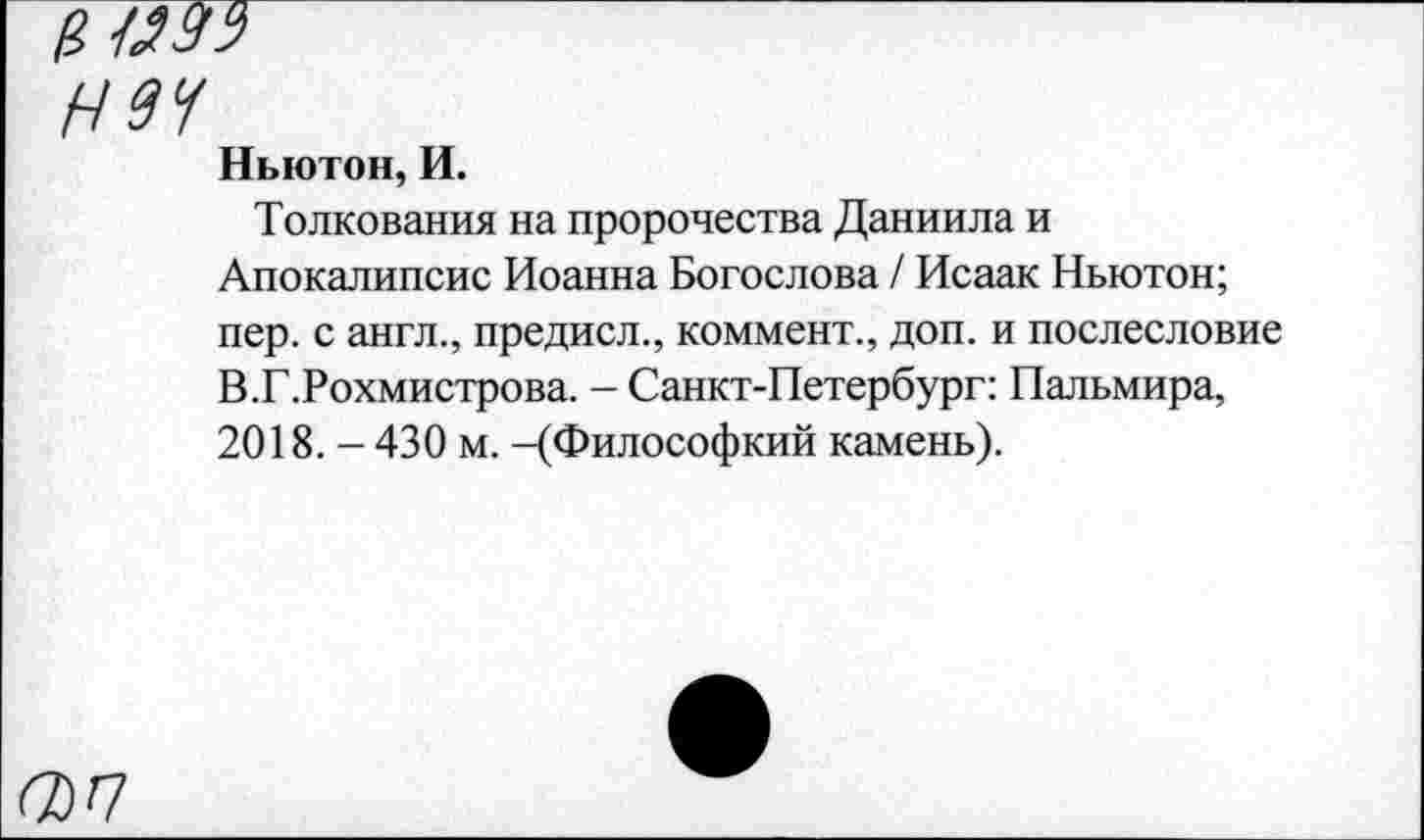 ﻿1П29Т
Н9Ч
Ньютон, И.
Толкования на пророчества Даниила и Апокалипсис Иоанна Богослова / Исаак Ньютон; пер. с англ., предисл., коммент., доп. и послесловие В.Г.Рохмистрова. - Санкт-Петербург: Пальмира, 2018. - 430 м. -(Философкий камень).